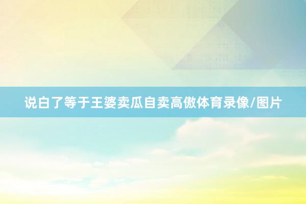 说白了等于王婆卖瓜自卖高傲体育录像/图片