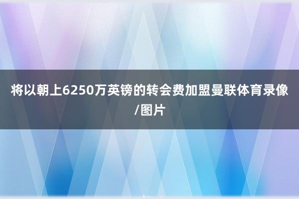 将以朝上6250万英镑的转会费加盟曼联体育录像/图片