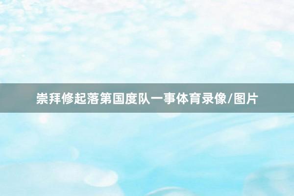 崇拜修起落第国度队一事体育录像/图片