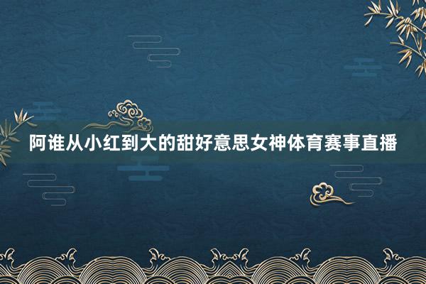 阿谁从小红到大的甜好意思女神体育赛事直播