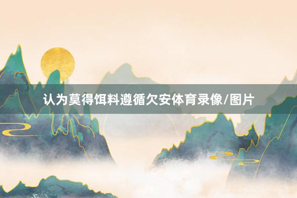 认为莫得饵料遵循欠安体育录像/图片