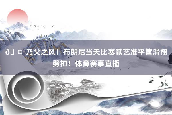 🤴乃父之风！布朗尼当天比赛献艺准平筐滑翔劈扣！体育赛事直播