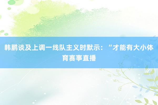韩鹏谈及上调一线队主义时默示：“才能有大小体育赛事直播
