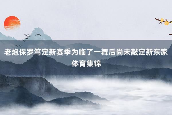老炮保罗笃定新赛季为临了一舞后尚未敲定新东家体育集锦