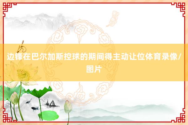 边锋在巴尔加斯控球的期间得主动让位体育录像/图片