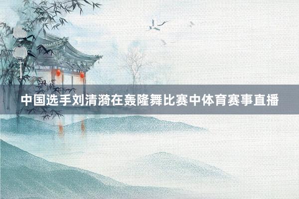 中国选手刘清漪在轰隆舞比赛中体育赛事直播