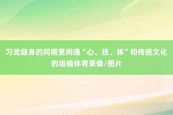习武健身的同期更闲逸“心、技、体”和传统文化的培植体育录像/图片