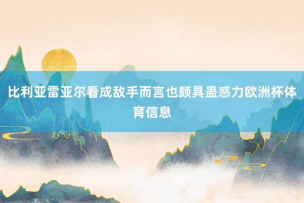 比利亚雷亚尔看成敌手而言也颇具蛊惑力欧洲杯体育信息
