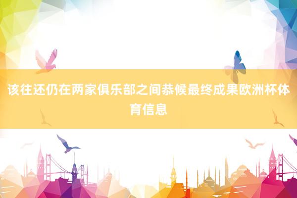 该往还仍在两家俱乐部之间恭候最终成果欧洲杯体育信息