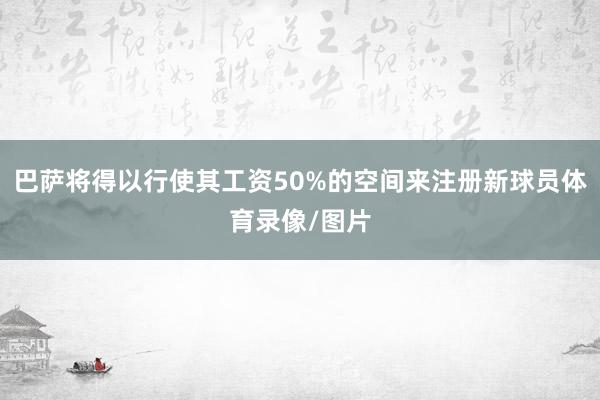 巴萨将得以行使其工资50%的空间来注册新球员体育录像/图片