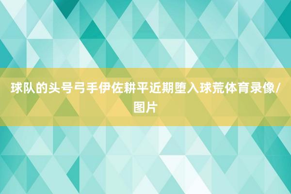 球队的头号弓手伊佐耕平近期堕入球荒体育录像/图片