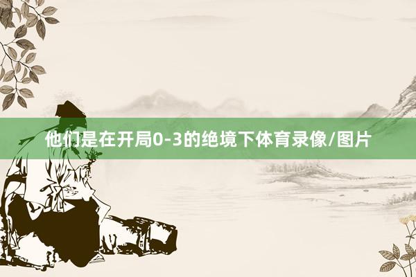 他们是在开局0-3的绝境下体育录像/图片