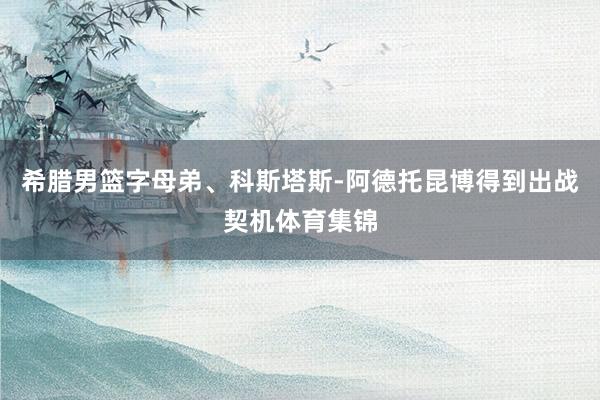 希腊男篮字母弟、科斯塔斯-阿德托昆博得到出战契机体育集锦