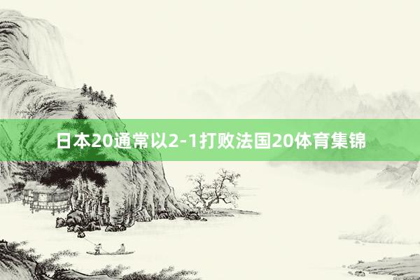日本20通常以2-1打败法国20体育集锦