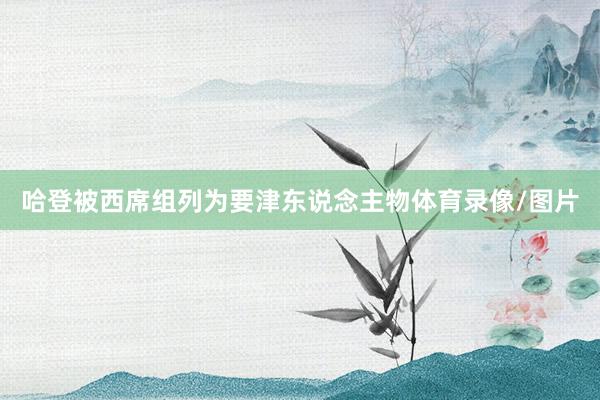 哈登被西席组列为要津东说念主物体育录像/图片