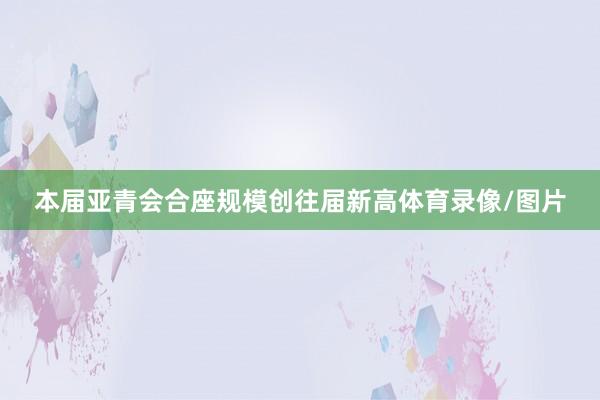本届亚青会合座规模创往届新高体育录像/图片