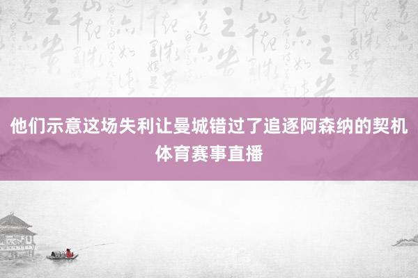 他们示意这场失利让曼城错过了追逐阿森纳的契机体育赛事直播