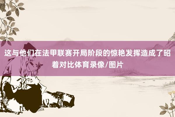 这与他们在法甲联赛开局阶段的惊艳发挥造成了昭着对比体育录像/图片