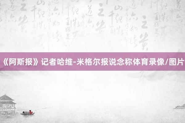 《阿斯报》记者哈维-米格尔报说念称体育录像/图片