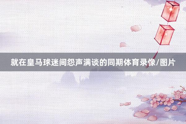 就在皇马球迷间怨声满谈的同期体育录像/图片