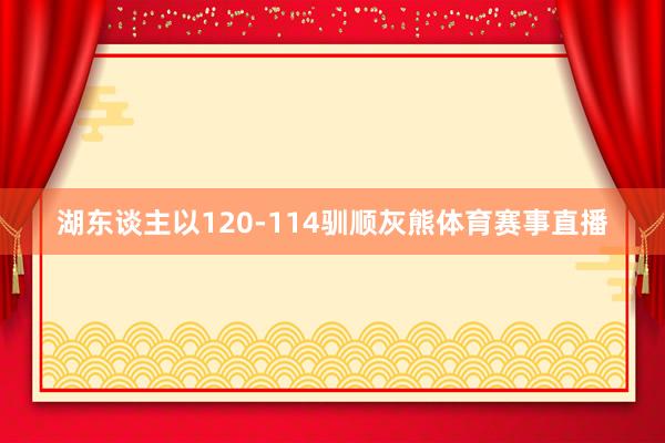 湖东谈主以120-114驯顺灰熊体育赛事直播
