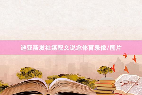 迪亚斯发社媒配文说念体育录像/图片