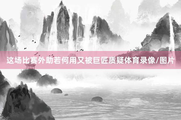 这场比赛外助若何用又被巨匠质疑体育录像/图片