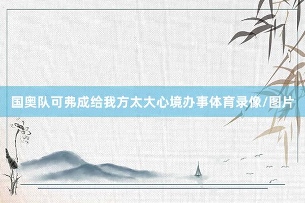 国奥队可弗成给我方太大心境办事体育录像/图片