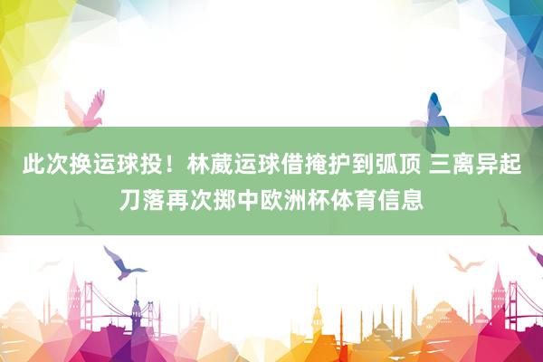 此次换运球投！林葳运球借掩护到弧顶 三离异起刀落再次掷中欧洲
