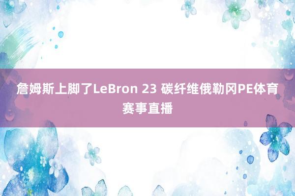 詹姆斯上脚了LeBron 23 碳纤维俄勒冈PE体育赛事直播