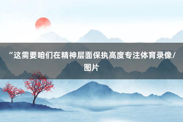 “这需要咱们在精神层面保执高度专注体育录像/图片