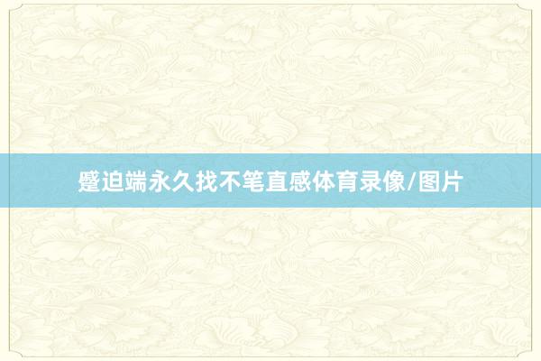 蹙迫端永久找不笔直感体育录像/图片