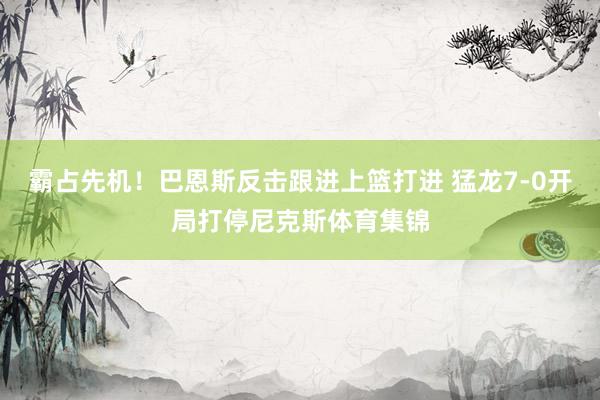 霸占先机！巴恩斯反击跟进上篮打进 猛龙7-0开局打停尼克斯体