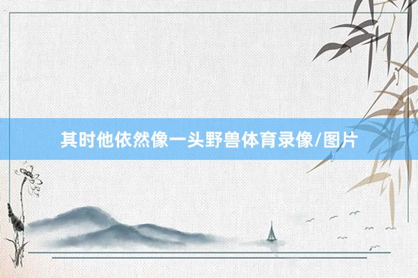 其时他依然像一头野兽体育录像/图片
