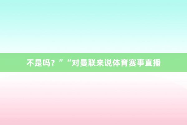不是吗？”　　“对曼联来说体育赛事直播