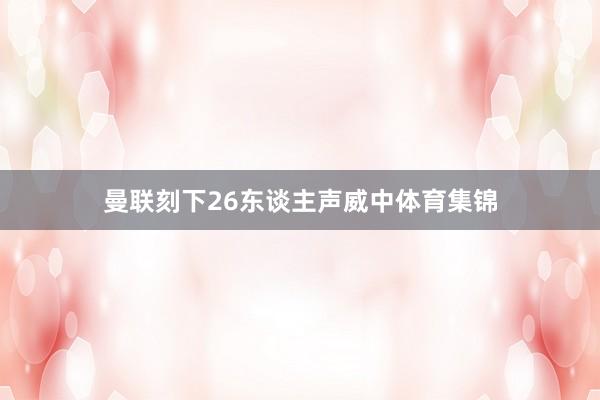 曼联刻下26东谈主声威中体育集锦