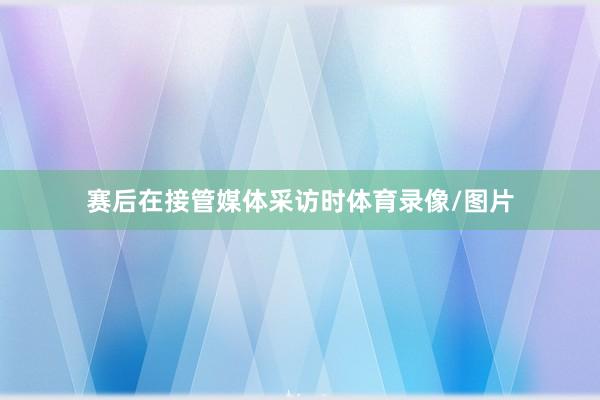 赛后在接管媒体采访时体育录像/图片