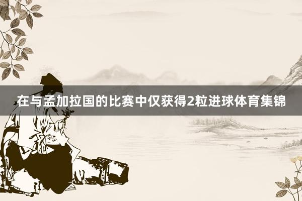 在与孟加拉国的比赛中仅获得2粒进球体育集锦