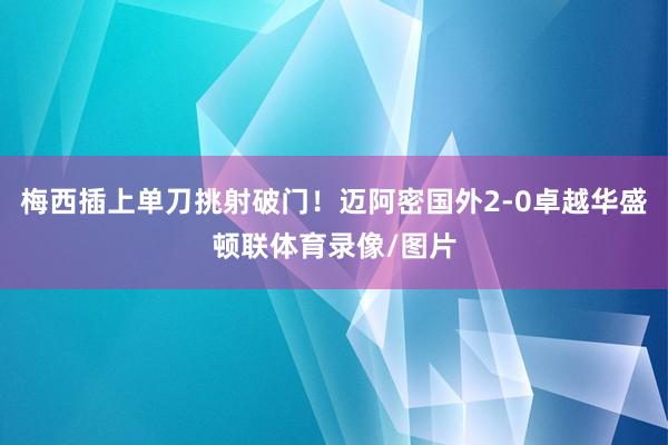 梅西插上单刀挑射破门！迈阿密国外2-0卓越华盛顿联体育录像/