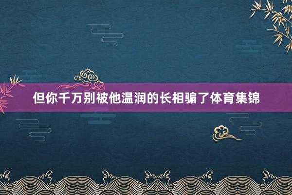 但你千万别被他温润的长相骗了体育集锦