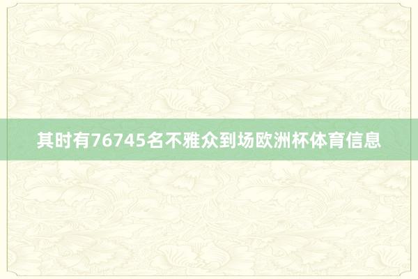 其时有76745名不雅众到场欧洲杯体育信息