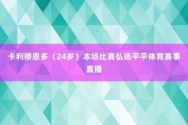卡利穆恩多（24岁）本场比赛弘扬平平体育赛事直播