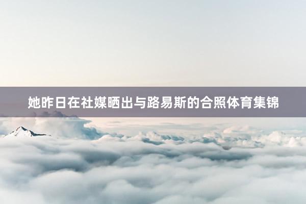她昨日在社媒晒出与路易斯的合照体育集锦