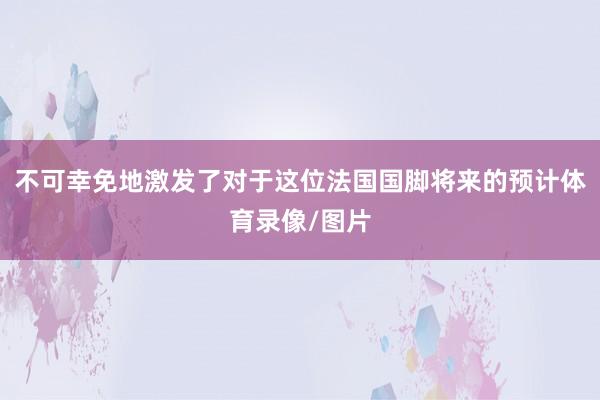 不可幸免地激发了对于这位法国国脚将来的预计体育录像/图片