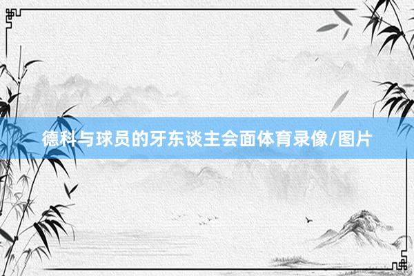 德科与球员的牙东谈主会面体育录像/图片