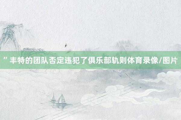 ”丰特的团队否定违犯了俱乐部轨则体育录像/图片