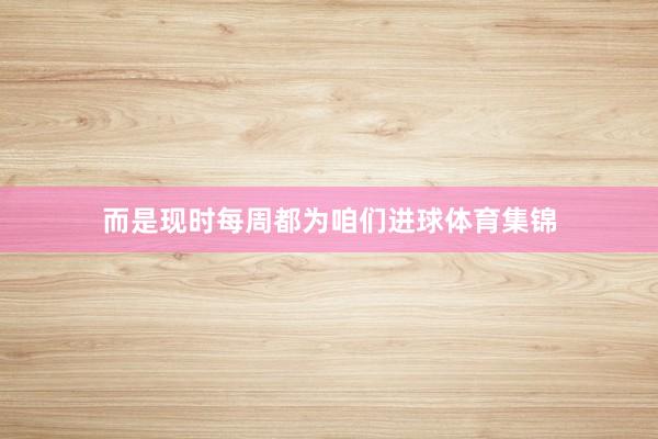 而是现时每周都为咱们进球体育集锦