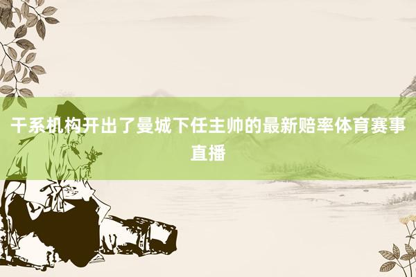 干系机构开出了曼城下任主帅的最新赔率体育赛事直播