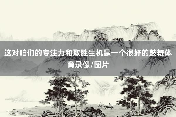 这对咱们的专注力和取胜生机是一个很好的鼓舞体育录像/图片