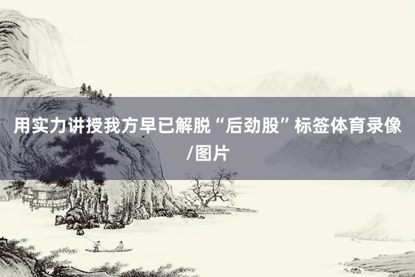 用实力讲授我方早已解脱“后劲股”标签体育录像/图片
